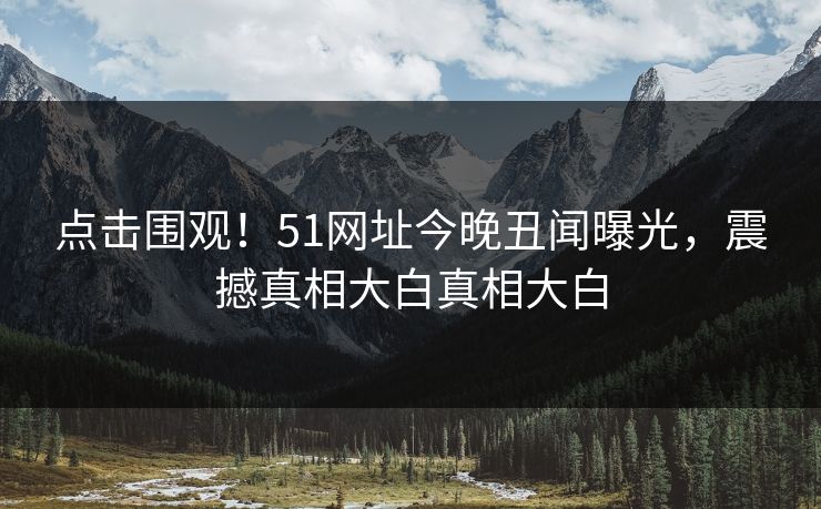 点击围观！51网址今晚丑闻曝光，震撼真相大白真相大白
