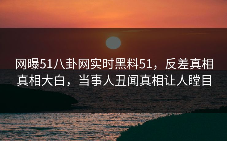 网曝51八卦网实时黑料51，反差真相真相大白，当事人丑闻真相让人瞠目  第1张