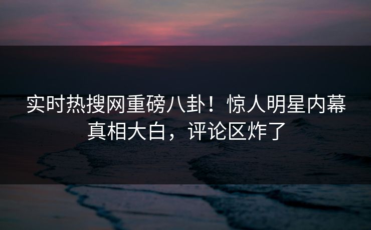 实时热搜网重磅八卦！惊人明星内幕真相大白，评论区炸了