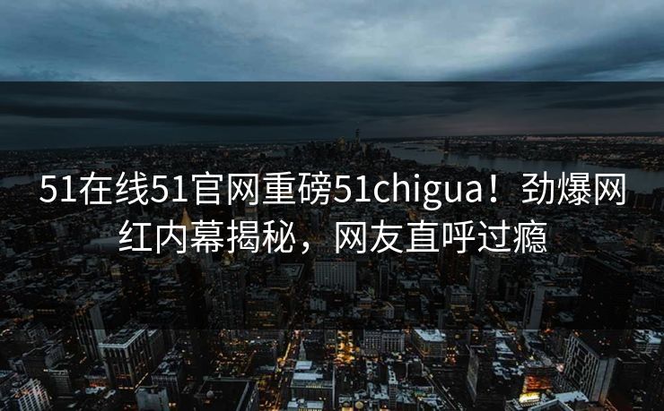 51在线51官网重磅51chigua！劲爆网红内幕揭秘，网友直呼过瘾