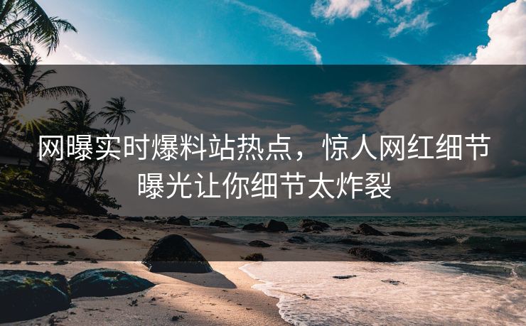 网曝实时爆料站热点，惊人网红细节曝光让你细节太炸裂