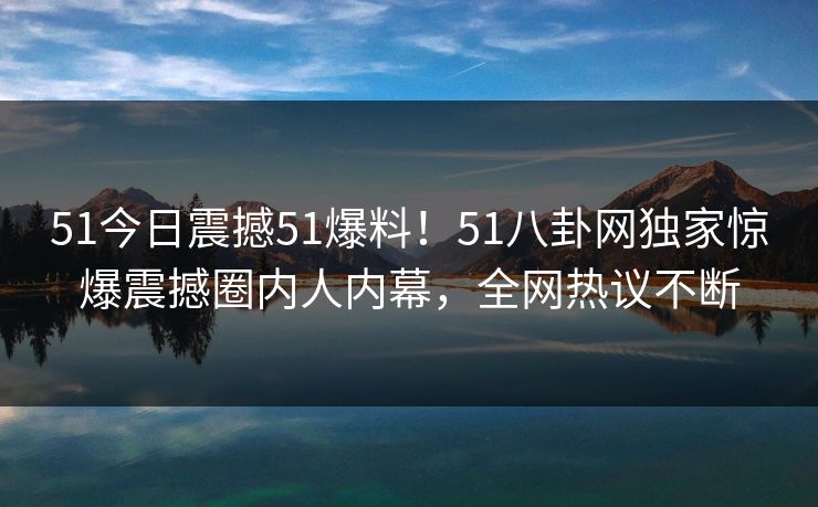 51今日震撼51爆料！51八卦网独家惊爆震撼圈内人内幕，全网热议不断  第1张