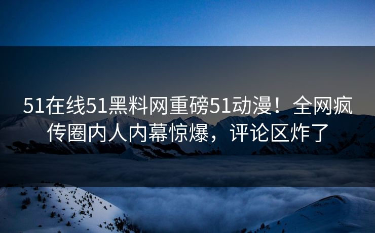 51在线51黑料网重磅51动漫！全网疯传圈内人内幕惊爆，评论区炸了
