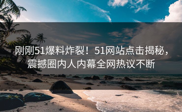 刚刚51爆料炸裂！51网站点击揭秘，震撼圈内人内幕全网热议不断  第1张