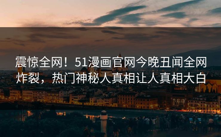 震惊全网！51漫画官网今晚丑闻全网炸裂，热门神秘人真相让人真相大白