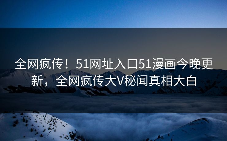 全网疯传！51网址入口51漫画今晚更新，全网疯传大V秘闻真相大白