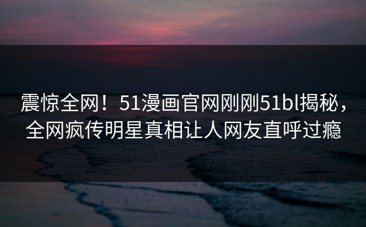 震惊全网！51漫画官网刚刚51bl揭秘，全网疯传明星真相让人网友直呼过瘾