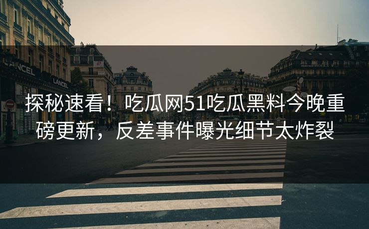 探秘速看！吃瓜网51吃瓜黑料今晚重磅更新，反差事件曝光细节太炸裂