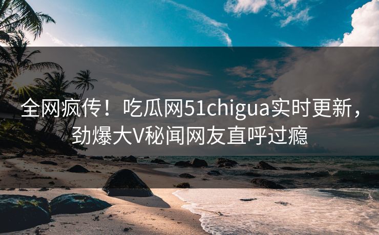 全网疯传！吃瓜网51chigua实时更新，劲爆大V秘闻网友直呼过瘾