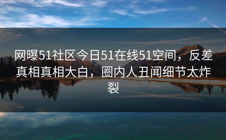 网曝51社区今日51在线51空间，反差真相真相大白，圈内人丑闻细节太炸裂  第1张