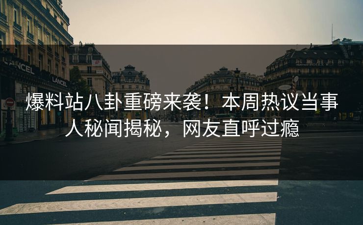 爆料站八卦重磅来袭！本周热议当事人秘闻揭秘，网友直呼过瘾