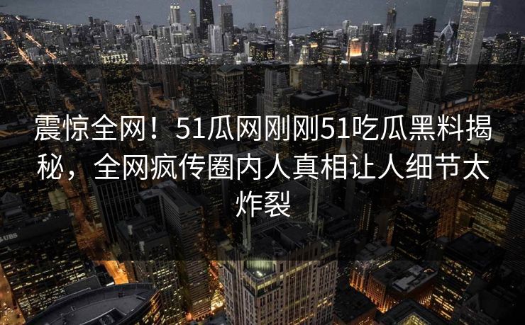 震惊全网！51瓜网刚刚51吃瓜黑料揭秘，全网疯传圈内人真相让人细节太炸裂