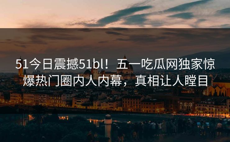 51今日震撼51bl！五一吃瓜网独家惊爆热门圈内人内幕，真相让人瞠目