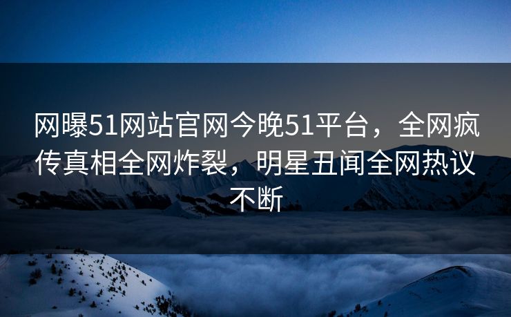 网曝51网站官网今晚51平台，全网疯传真相全网炸裂，明星丑闻全网热议不断