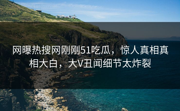 网曝热搜网刚刚51吃瓜，惊人真相真相大白，大V丑闻细节太炸裂