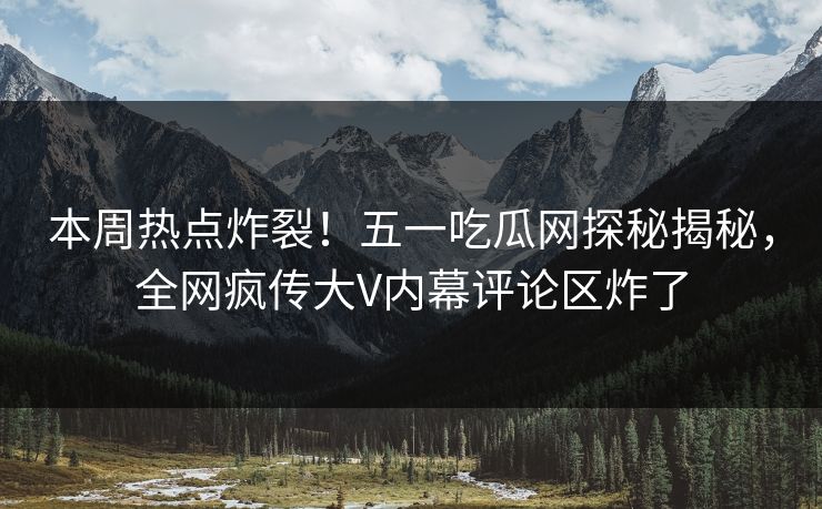 本周热点炸裂！五一吃瓜网探秘揭秘，全网疯传大V内幕评论区炸了