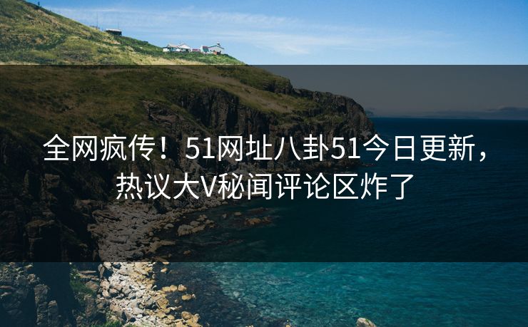 全网疯传！51网址八卦51今日更新，热议大V秘闻评论区炸了