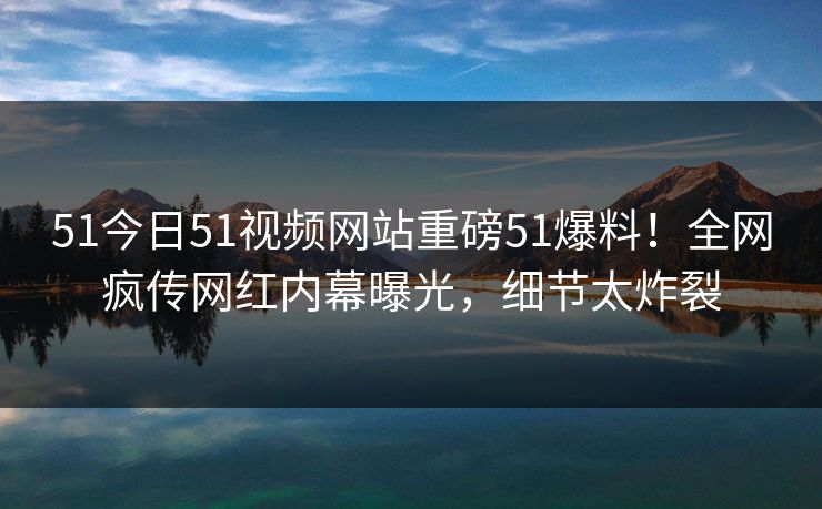 51今日51视频网站重磅51爆料！全网疯传网红内幕曝光，细节太炸裂  第1张