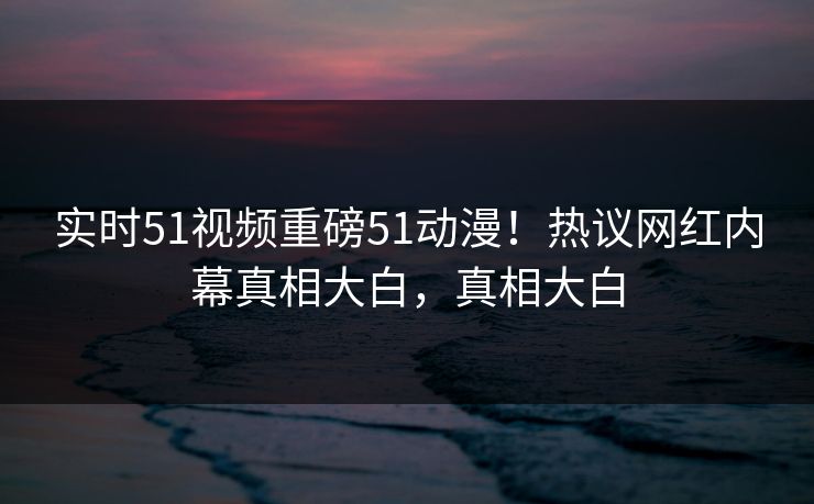 实时51视频重磅51动漫！热议网红内幕真相大白，真相大白