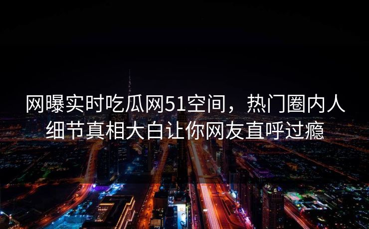 网曝实时吃瓜网51空间，热门圈内人细节真相大白让你网友直呼过瘾