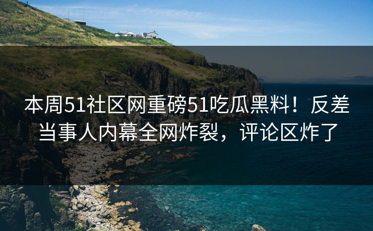 本周51社区网重磅51吃瓜黑料！反差当事人内幕全网炸裂，评论区炸了