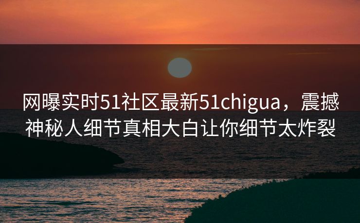 网曝实时51社区最新51chigua，震撼神秘人细节真相大白让你细节太炸裂