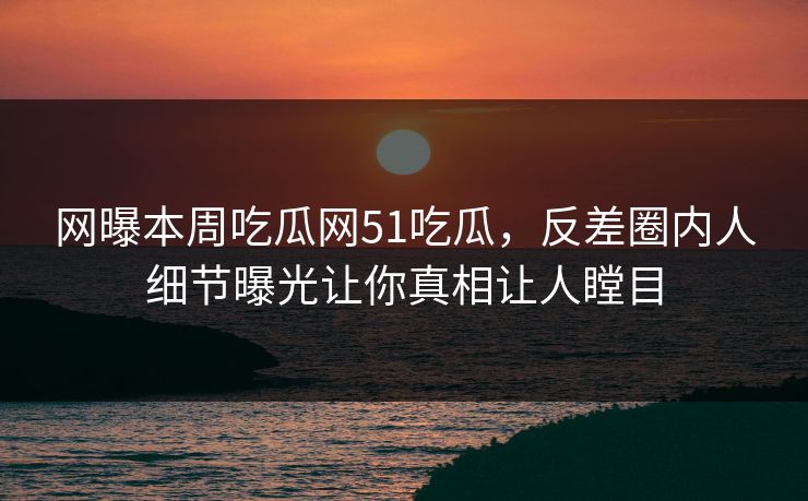网曝本周吃瓜网51吃瓜，反差圈内人细节曝光让你真相让人瞠目