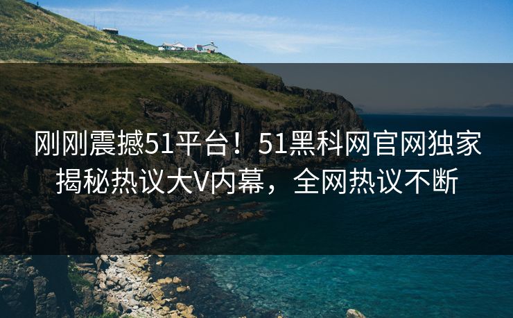 刚刚震撼51平台！51黑科网官网独家揭秘热议大V内幕，全网热议不断
