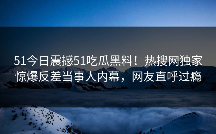 51今日震撼51吃瓜黑料！热搜网独家惊爆反差当事人内幕，网友直呼过瘾  第1张