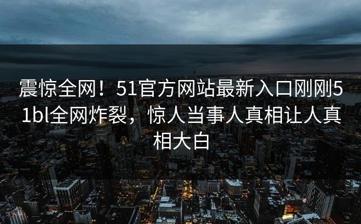震惊全网！51官方网站最新入口刚刚51bl全网炸裂，惊人当事人真相让人真相大白