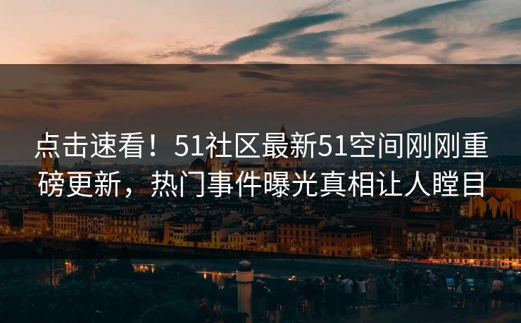 点击速看！51社区最新51空间刚刚重磅更新，热门事件曝光真相让人瞠目