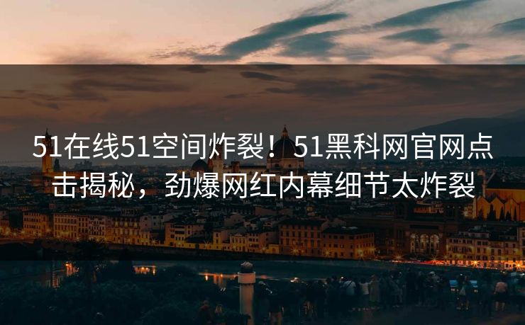 51在线51空间炸裂！51黑科网官网点击揭秘，劲爆网红内幕细节太炸裂