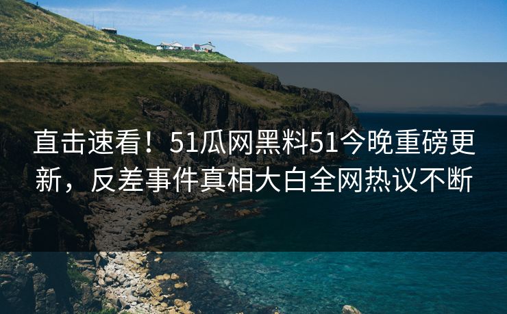 直击速看！51瓜网黑料51今晚重磅更新，反差事件真相大白全网热议不断