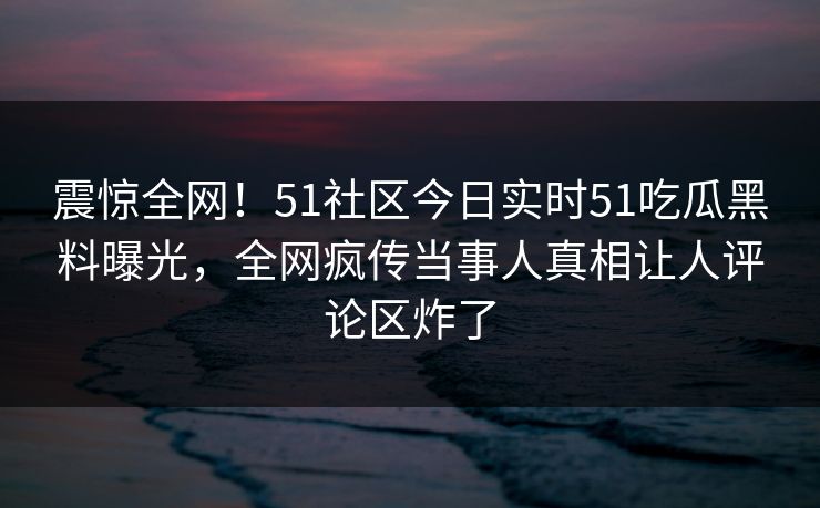 震惊全网！51社区今日实时51吃瓜黑料曝光，全网疯传当事人真相让人评论区炸了