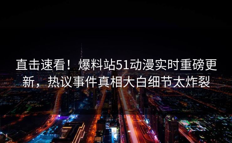 直击速看！爆料站51动漫实时重磅更新，热议事件真相大白细节太炸裂