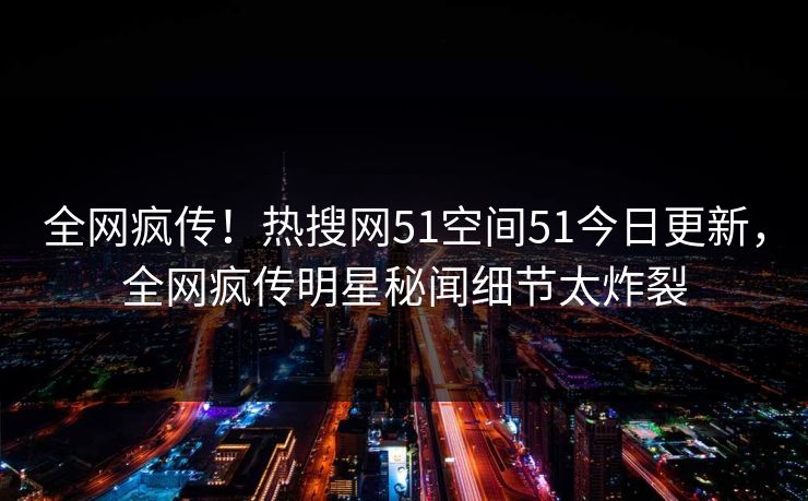 全网疯传！热搜网51空间51今日更新，全网疯传明星秘闻细节太炸裂