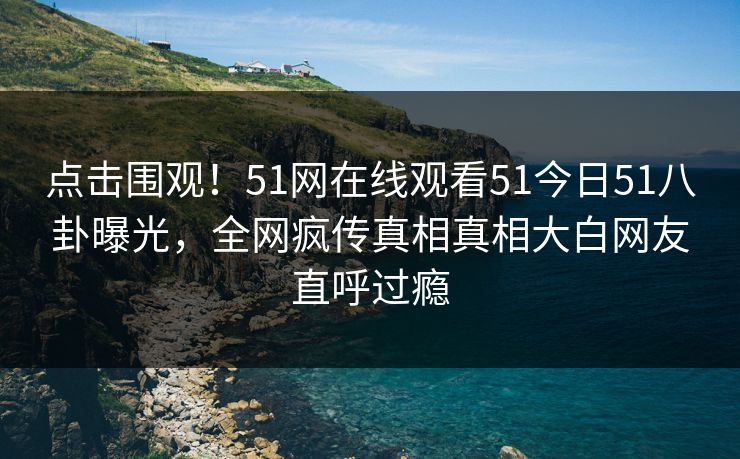 点击围观！51网在线观看51今日51八卦曝光，全网疯传真相真相大白网友直呼过瘾  第1张