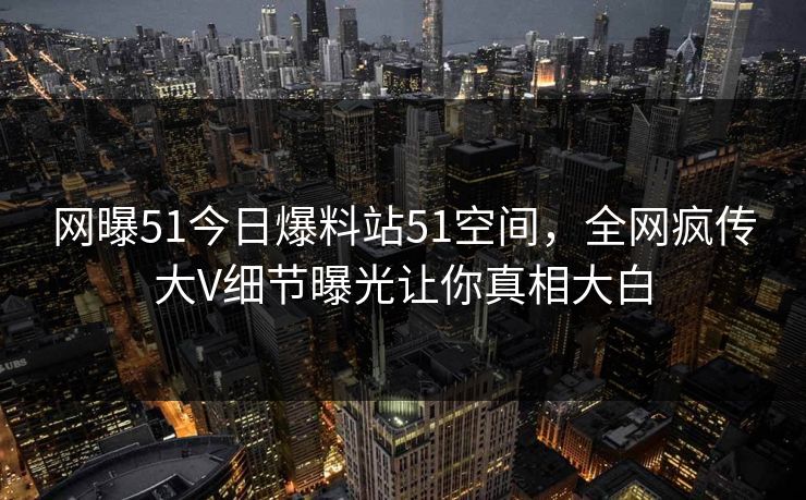 网曝51今日爆料站51空间，全网疯传大V细节曝光让你真相大白  第1张