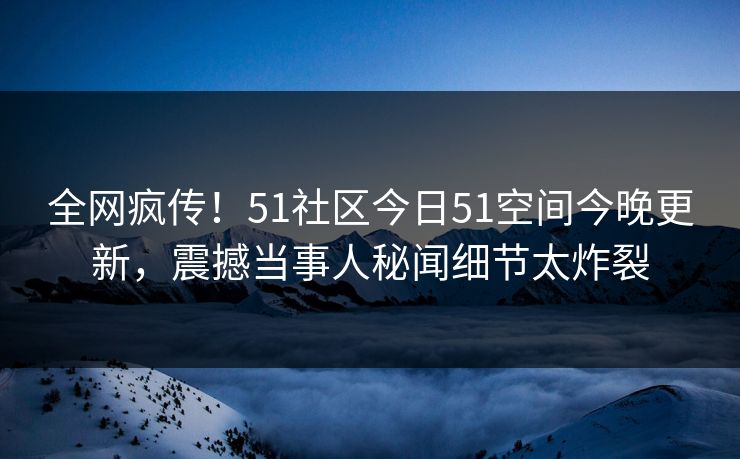 全网疯传！51社区今日51空间今晚更新，震撼当事人秘闻细节太炸裂