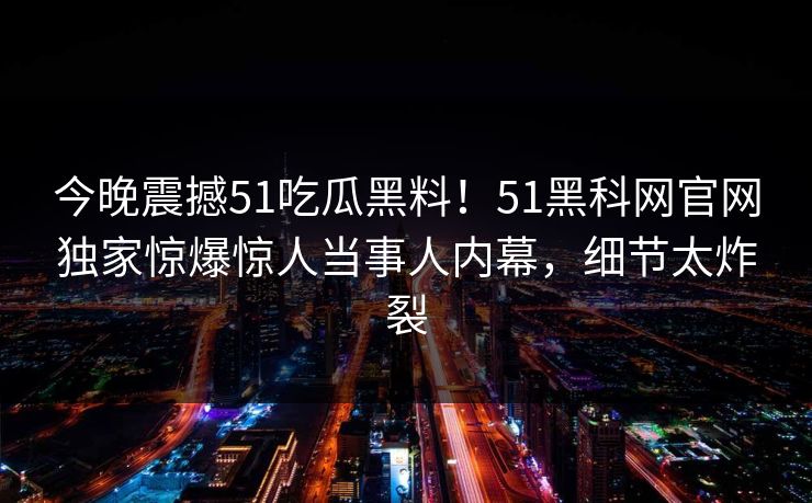 今晚震撼51吃瓜黑料！51黑科网官网独家惊爆惊人当事人内幕，细节太炸裂