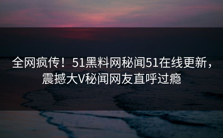 全网疯传！51黑料网秘闻51在线更新，震撼大V秘闻网友直呼过瘾