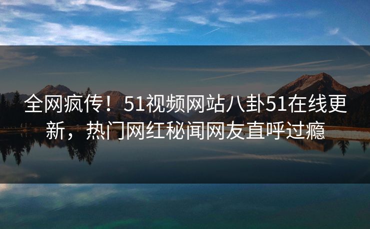 全网疯传！51视频网站八卦51在线更新，热门网红秘闻网友直呼过瘾