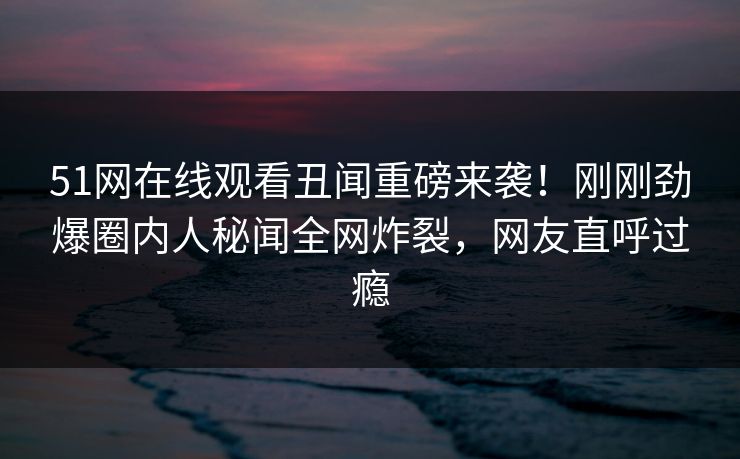 51网在线观看丑闻重磅来袭！刚刚劲爆圈内人秘闻全网炸裂，网友直呼过瘾  第1张