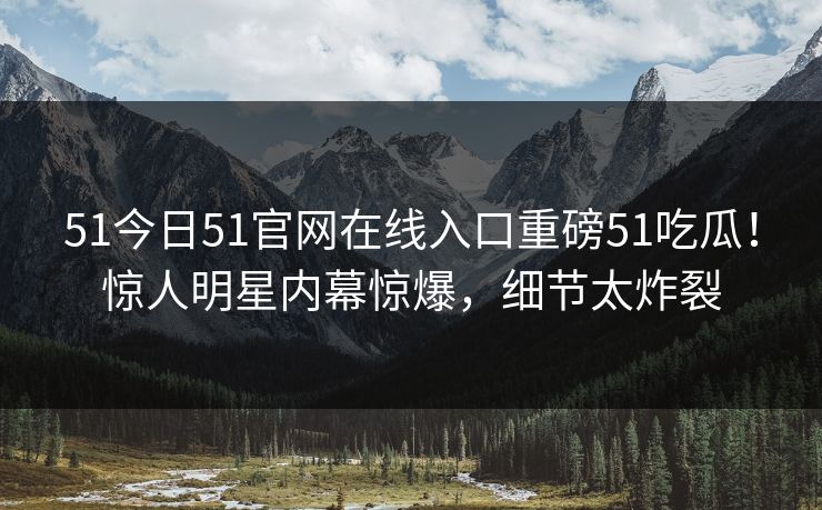 51今日51官网在线入口重磅51吃瓜！惊人明星内幕惊爆，细节太炸裂