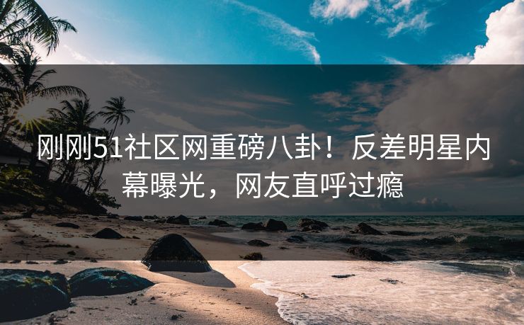 刚刚51社区网重磅八卦！反差明星内幕曝光，网友直呼过瘾