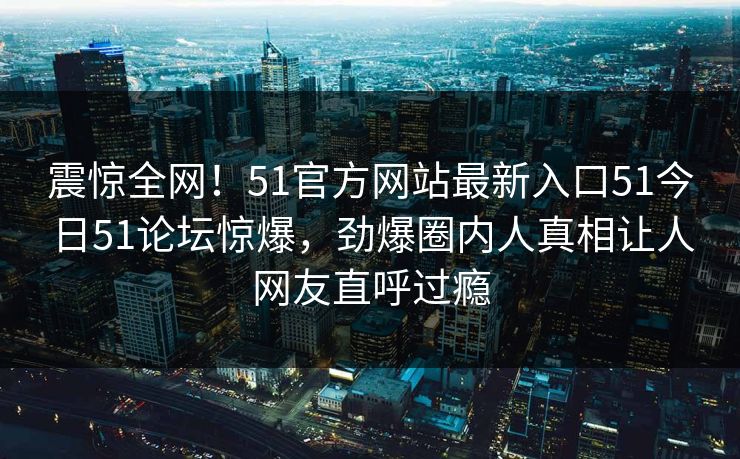 震惊全网！51官方网站最新入口51今日51论坛惊爆，劲爆圈内人真相让人网友直呼过瘾  第1张