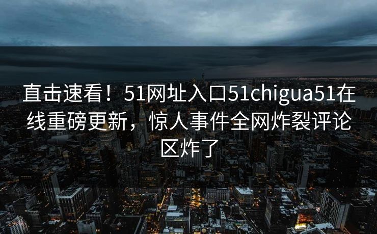 直击速看！51网址入口51chigua51在线重磅更新，惊人事件全网炸裂评论区炸了