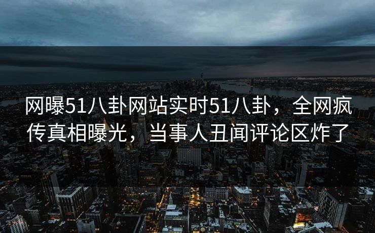 网曝51八卦网站实时51八卦，全网疯传真相曝光，当事人丑闻评论区炸了
