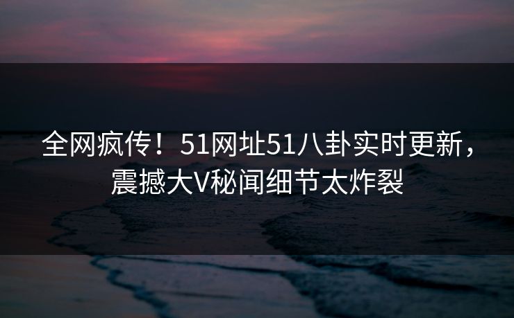 全网疯传！51网址51八卦实时更新，震撼大V秘闻细节太炸裂  第1张