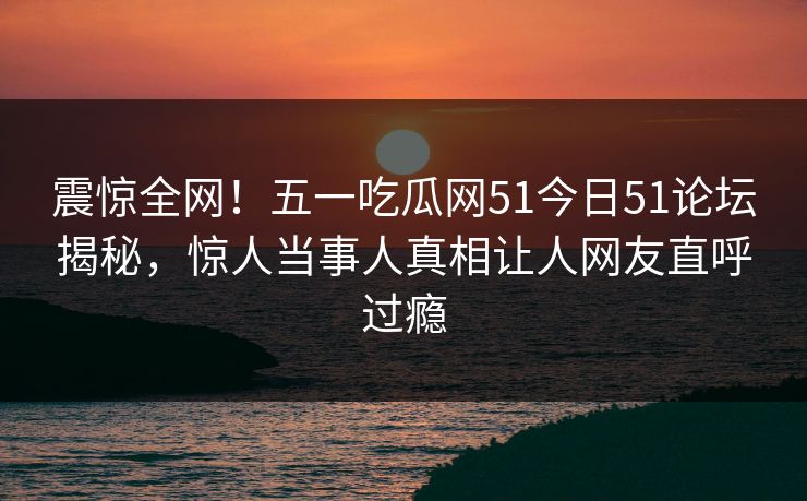 震惊全网！五一吃瓜网51今日51论坛揭秘，惊人当事人真相让人网友直呼过瘾